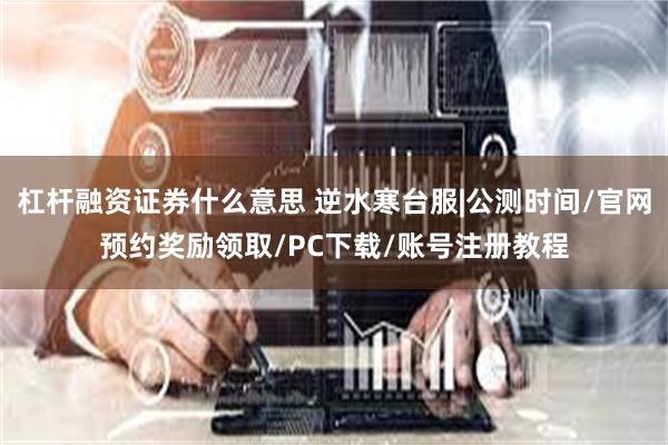 杠杆融资证券什么意思 逆水寒台服|公测时间/官网预约奖励领取/PC下载/账号注册教程