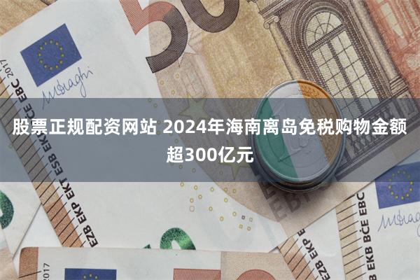 股票正规配资网站 2024年海南离岛免税购物金额超300亿元