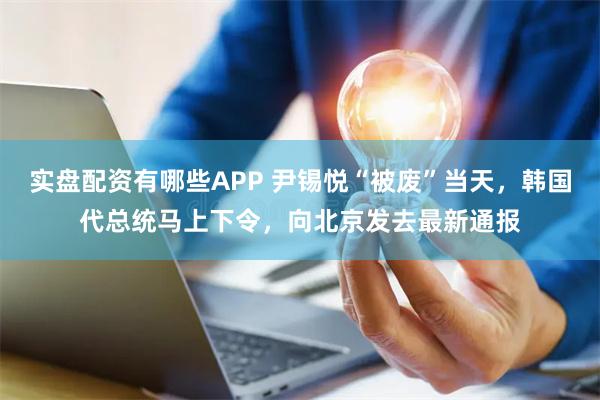 实盘配资有哪些APP 尹锡悦“被废”当天，韩国代总统马上下令，向北京发去最新通报