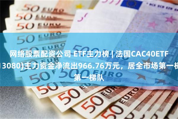 网络股票配资公司 ETF主力榜 | 法国CAC40ETF(513080)主力资金净流出966.76万元，居全市场第一梯队