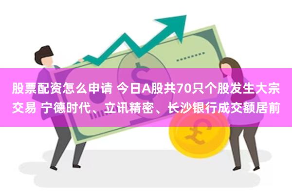 股票配资怎么申请 今日A股共70只个股发生大宗交易 宁德时代、立讯精密、长沙银行成交额居前