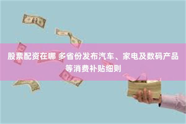 股票配资在哪 多省份发布汽车、家电及数码产品等消费补贴细则