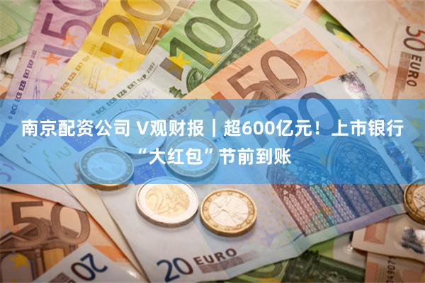 南京配资公司 V观财报｜超600亿元！上市银行“大红包”节前到账