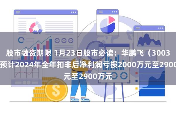 股市融资期限 1月23日股市必读：华鹏飞（300350）预计2024年全年扣非后净利润亏损2000万元至2900万元