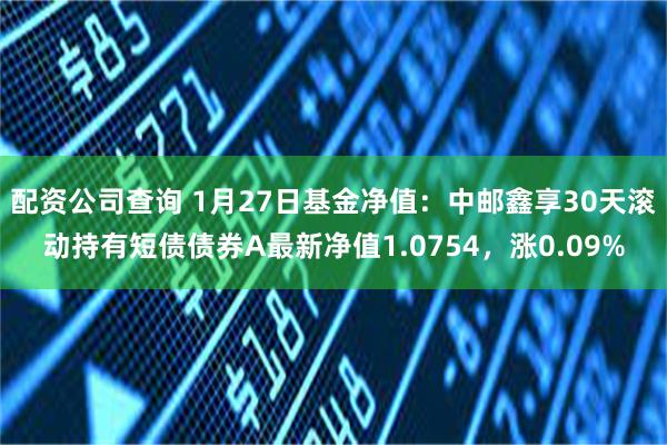 配资公司查询 1月27日基金净值：中邮鑫享30天滚动持有短债债券A最新净值1.0754，涨0.09%