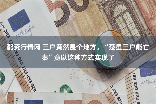 配资行情网 三户竟然是个地方，“楚虽三户能亡秦”竟以这种方式实现了