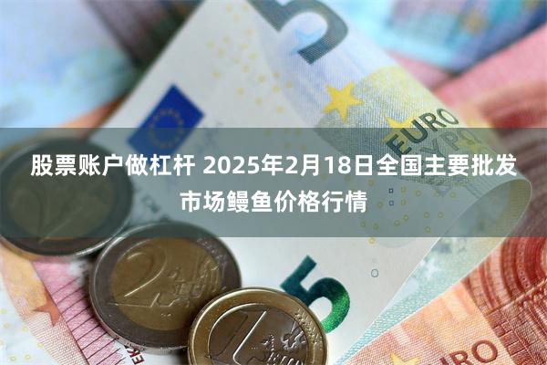 股票账户做杠杆 2025年2月18日全国主要批发市场鳗鱼价格行情