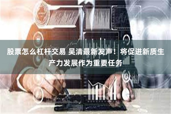 股票怎么杠杆交易 吴清最新发声！将促进新质生产力发展作为重要任务