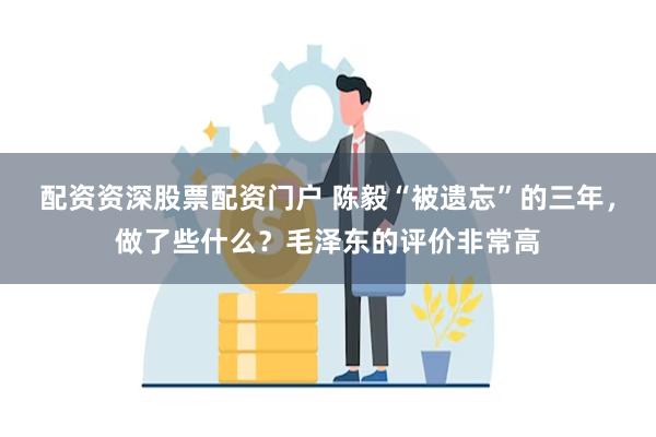 配资资深股票配资门户 陈毅“被遗忘”的三年，做了些什么？毛泽东的评价非常高