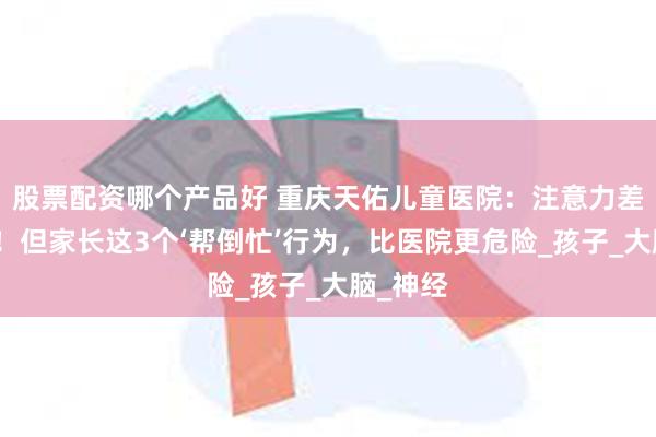股票配资哪个产品好 重庆天佑儿童医院：注意力差不是病！但家长这3个‘帮倒忙’行为，比医院更危险_孩子_大脑_神经