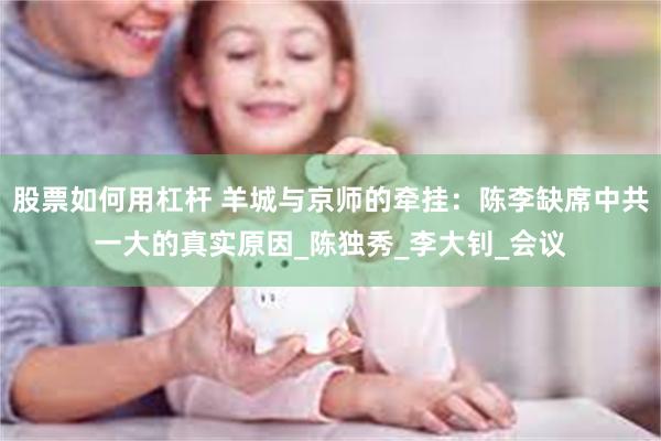 股票如何用杠杆 羊城与京师的牵挂：陈李缺席中共一大的真实原因_陈独秀_李大钊_会议