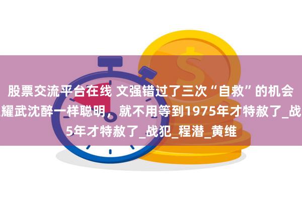 股票交流平台在线 文强错过了三次“自救”的机会：如果他像王耀武沈醉一样聪明，就不用等到1975年才特赦了_战犯_程潜_黄维