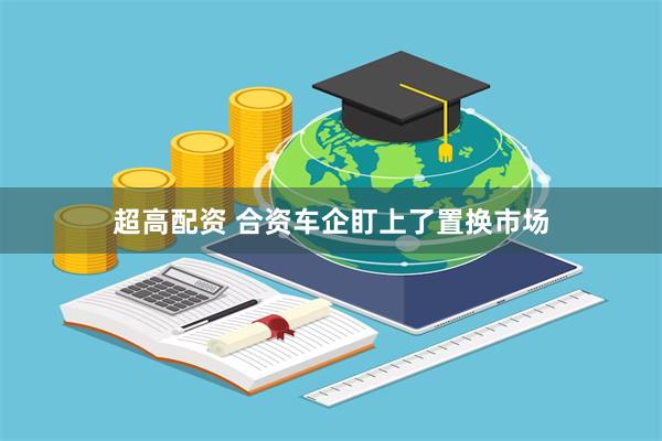 超高配资 合资车企盯上了置换市场